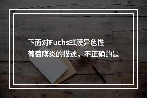 下面对Fuchs虹膜异色性葡萄膜炎的描述，不正确的是