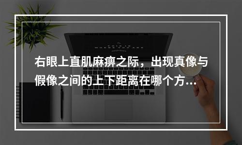 右眼上直肌麻痹之际，出现真像与假像之间的上下距离在哪个方向最