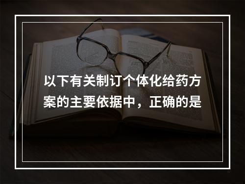 以下有关制订个体化给药方案的主要依据中，正确的是