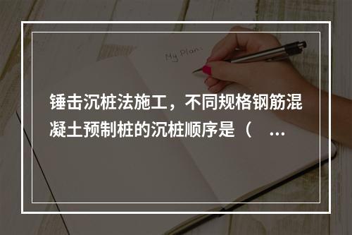 锤击沉桩法施工，不同规格钢筋混凝土预制桩的沉桩顺序是（　）。