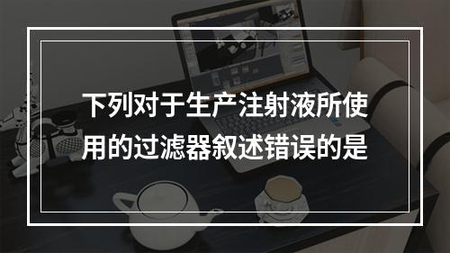 下列对于生产注射液所使用的过滤器叙述错误的是