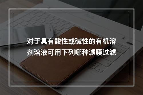 对于具有酸性或碱性的有机溶剂溶液可用下列哪种滤膜过滤