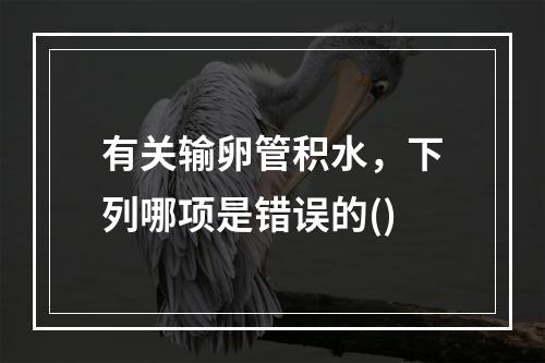 有关输卵管积水，下列哪项是错误的()