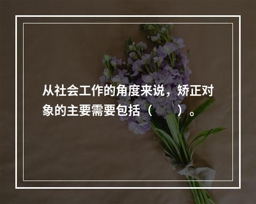 从社会工作的角度来说，矫正对象的主要需要包括（　　）。