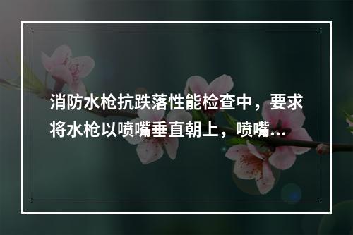 消防水枪抗跌落性能检查中，要求将水枪以喷嘴垂直朝上，喷嘴垂直