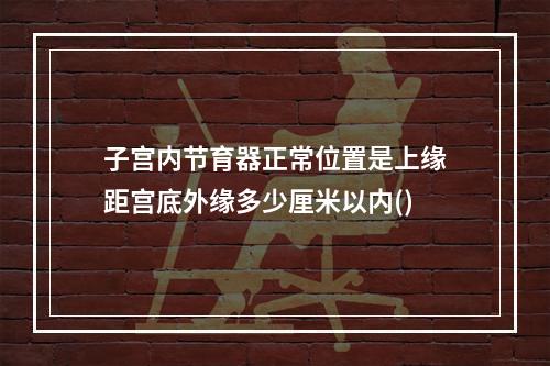 子宫内节育器正常位置是上缘距宫底外缘多少厘米以内()