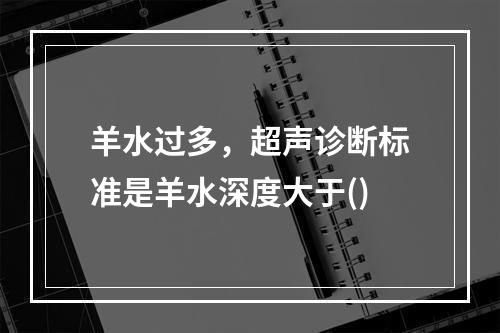 羊水过多，超声诊断标准是羊水深度大于()