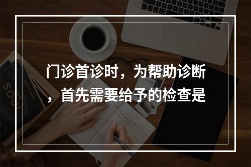 门诊首诊时，为帮助诊断，首先需要给予的检查是