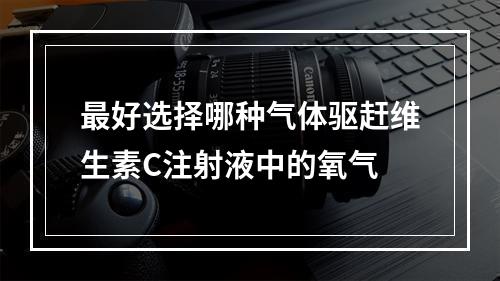 最好选择哪种气体驱赶维生素C注射液中的氧气