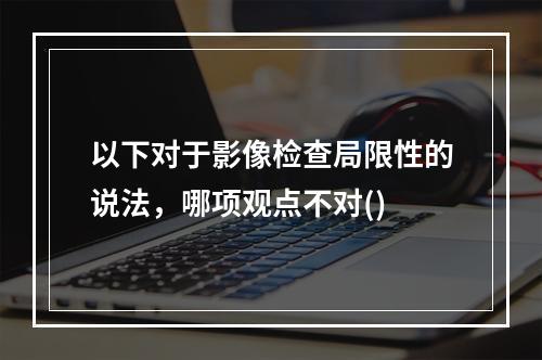 以下对于影像检查局限性的说法，哪项观点不对()