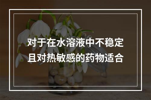 对于在水溶液中不稳定且对热敏感的药物适合