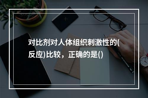 对比剂对人体组织刺激性的(反应)比较，正确的是()