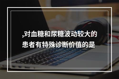 ,对血糖和尿糖波动较大的患者有特殊诊断价值的是