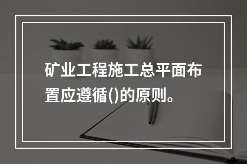 矿业工程施工总平面布置应遵循()的原则。