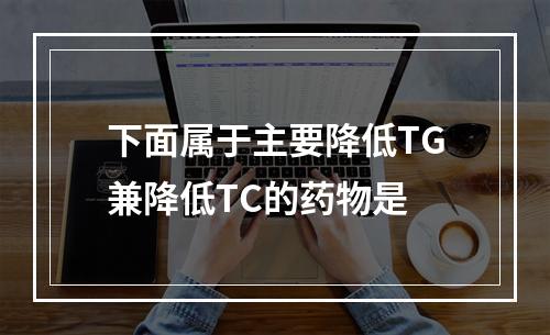 下面属于主要降低TG兼降低TC的药物是