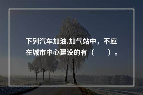 下列汽车加油.加气站中，不应在城市中心建设的有（  ）。