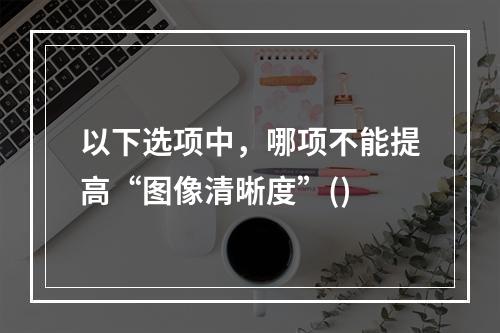 以下选项中，哪项不能提高“图像清晰度”()