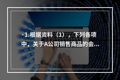 ·1.根据资料（1），下列各项中，关于A公司销售商品的会计处