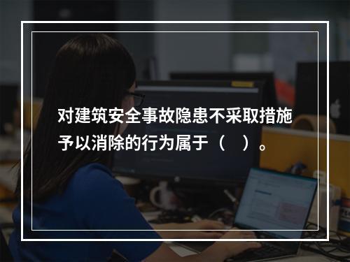 对建筑安全事故隐患不采取措施予以消除的行为属于（　）。