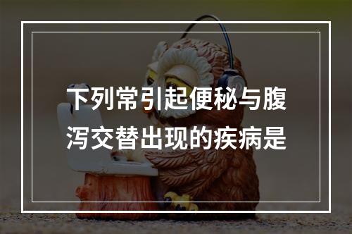 下列常引起便秘与腹泻交替出现的疾病是