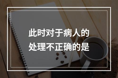 此时对于病人的处理不正确的是