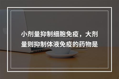 小剂量抑制细胞免疫，大剂量则抑制体液免疫的药物是