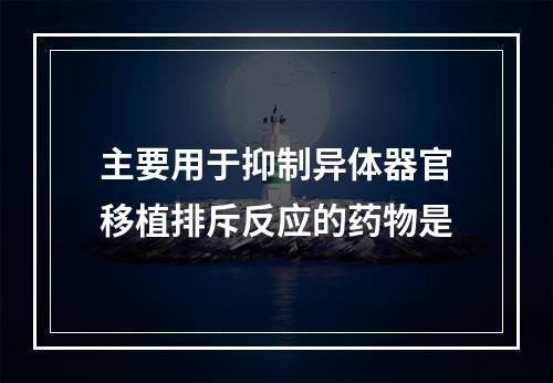 主要用于抑制异体器官移植排斥反应的药物是