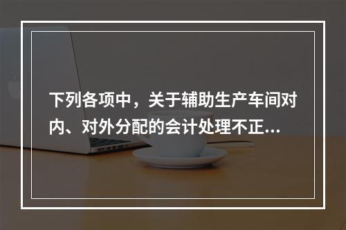 下列各项中，关于辅助生产车间对内、对外分配的会计处理不正确的