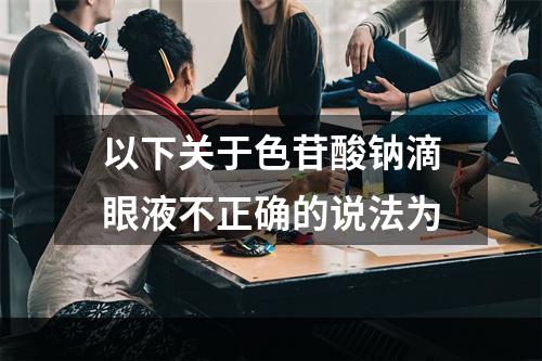 以下关于色苷酸钠滴眼液不正确的说法为