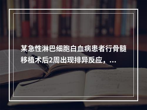 某急性淋巴细胞白血病患者行骨髓移植术后2周出现排异反应，为防