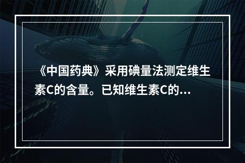 《中国药典》采用碘量法测定维生素C的含量。已知维生素C的分子