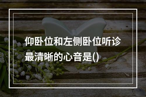 仰卧位和左侧卧位听诊最清晰的心音是()