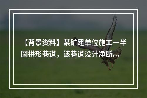 【背景资料】某矿建单位施工一半圆拱形巷道，该巷道设计净断面宽