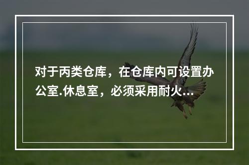 对于丙类仓库，在仓库内可设置办公室.休息室，必须采用耐火极限