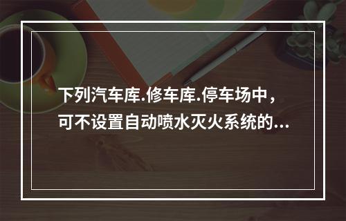 下列汽车库.修车库.停车场中，可不设置自动喷水灭火系统的有（