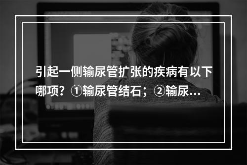 引起一侧输尿管扩张的疾病有以下哪项？①输尿管结石；②输尿管狭