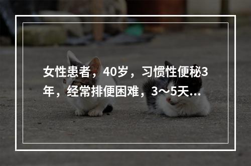 女性患者，40岁，习惯性便秘3年，经常排便困难，3～5天排一