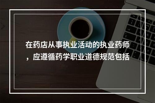 在药店从事执业活动的执业药师，应遵循药学职业道德规范包括