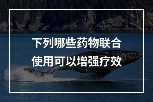 下列哪些药物联合使用可以增强疗效