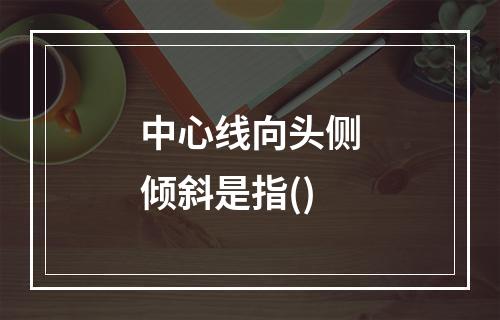 中心线向头侧倾斜是指()