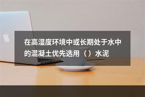 在高湿度环境中或长期处于水中的混凝土优先选用（ ）水泥