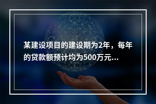 某建设项目的建设期为2年，每年的贷款额预计均为500万元，贷