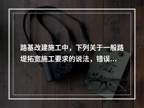 路基改建施工中，下列关于一般路堤拓宽施工要求的说法，错误的是