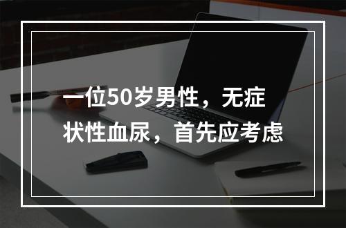 一位50岁男性，无症状性血尿，首先应考虑