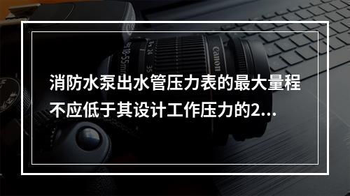 消防水泵出水管压力表的最大量程不应低于其设计工作压力的2倍，