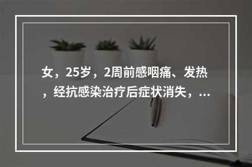 女，25岁，2周前感咽痛、发热，经抗感染治疗后症状消失，但渐