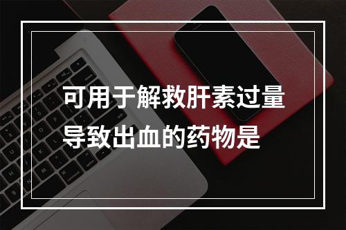 可用于解救肝素过量导致出血的药物是