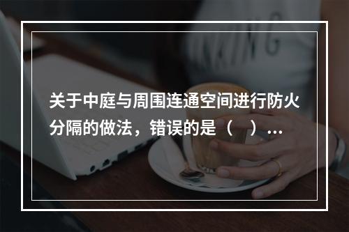 关于中庭与周围连通空间进行防火分隔的做法，错误的是（　）。