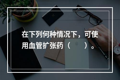 在下列何种情况下，可使用血管扩张药（　　）。