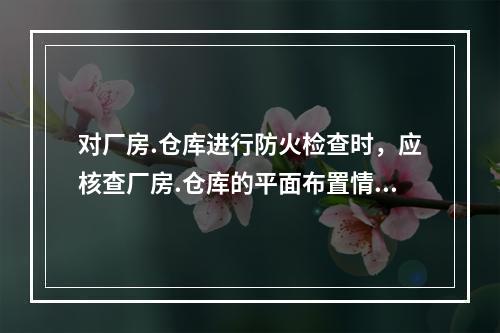 对厂房.仓库进行防火检查时，应核查厂房.仓库的平面布置情况，